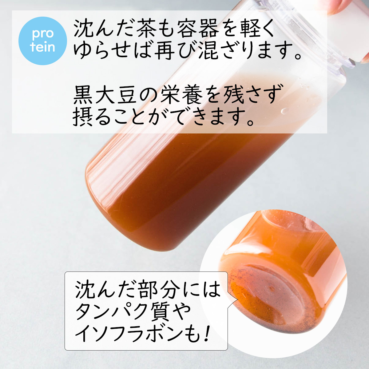 protein沈んだ茶も容器を軽くゆらせば再び混ざります。黒大豆の栄養を残さず摂ることができます。沈んだ部分にはタンパク質やイソフラボンも!