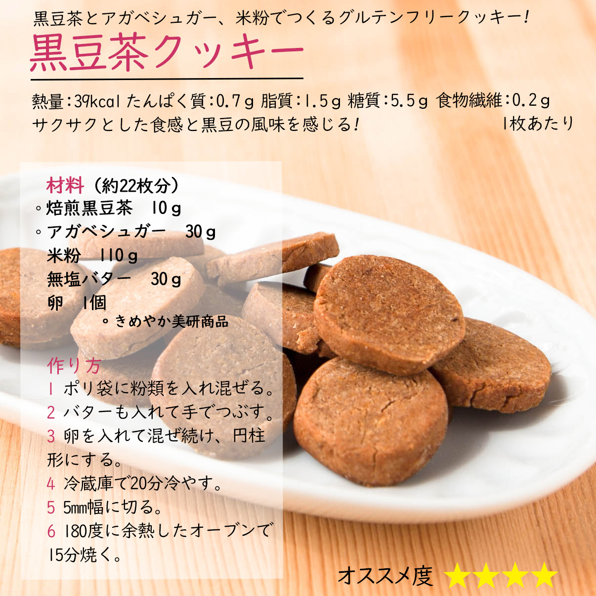 黒豆茶クッキー黒豆茶とアガベシュガー、米粉でつくるグルテンフリークッキー!熱量：39kcal たんぱく質：0.7ｇ 脂質：1.5ｇ 糖質：5.5ｇ 食物繊維：0.2ｇ1枚あたりサクサクとした食感と黒豆の風味を感じる材料（約22枚分）焙煎黒豆茶　10ｇアガベシュガー　30ｇ米粉　110ｇ無塩バター　30ｇ卵　1個　。きめやか美研商品作り方1 ポリ袋に粉類を入れ混ぜる2 バターも入れて手でつぶす。3 卵を入れて混ぜ続け、円柱形にする。4 冷蔵庫で20分冷やす。5 5mm幅に切る。6 180度に余熱したオーブンで15分焼く。
