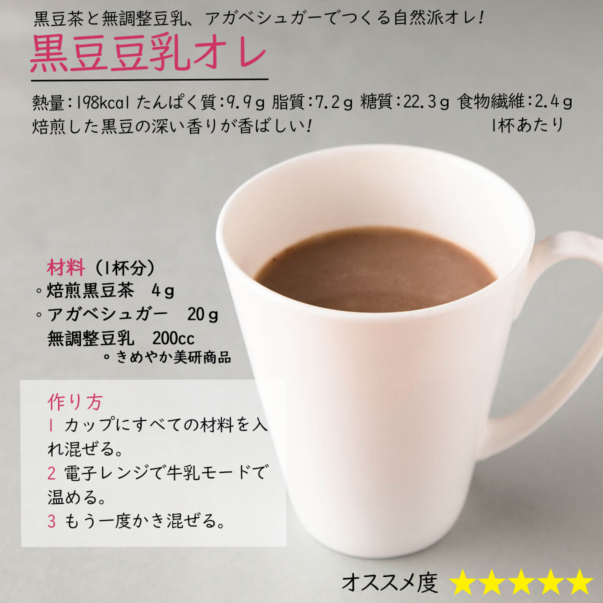 黒豆豆乳オレ黒豆茶と無調整豆乳、アガベシュガーでつくる自然派オレ!熱量：198kcal たんぱく質：9.9ｇ 脂質：7.2ｇ 糖質：22.3ｇ 食物繊維：2.4ｇ1杯あたり焙煎した黒豆の深い香りが香ばしい! 材料（1杯分）焙煎黒豆茶　4ｇアガベシュガー　20ｇ無調整豆乳　200cc。きめやか美研商品作り方1 カップにすべての材料を入れ混ぜる。2 電子レンジで牛乳モードで温める。3 もう一度かき混ぜる。