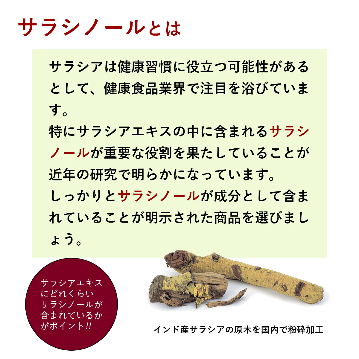 サラシノールとはサラシアは健康習慣に役立つ可能性があるとして、健康食品業界で注目を浴びています。特にサラシアエキスの中に含まれるサラシノールが重要な役割を果たしていることが近年の研究で明らかになっています。しっかりとサラシノールが成分として含まれていることが明示された商品を選びましょう。サラシアエキスにどれくらいサラシノールが含まれているかがポイント!!インド産サラシアの原木を国内で粉砕加工