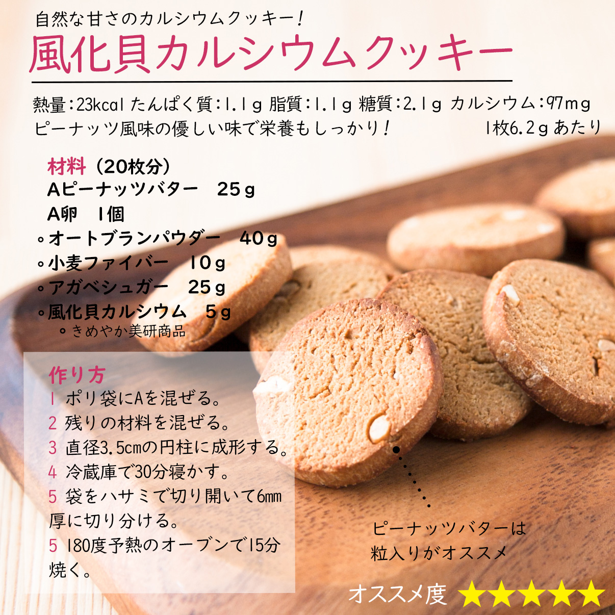 風化貝カルシウムクッキー自然な甘さのカルシウムクッキー!熱量：23kcal たんぱく質：1.1ｇ 脂質：1.1ｇ 糖質：2.1ｇ カルシウム：97ｍｇ1枚6.2ｇあたりピーナッツ風味の優しい味で栄養もしっかり!材料（20枚分）Aピーナッツバター　25ｇA卵　1個オートブランパウダー　40ｇ小麦ファイバー　10ｇアガベシュガー　25ｇ風化貝カルシウム　5ｇ作り方1 ポリ袋にAを混ぜる。2 残りの材料を混ぜる。3 直径3.5cmの円柱に成形する。4 冷蔵庫で30分寝かす。5 袋をハサミで切り開いて6mm厚に切り分ける。5 180度予熱のオーブンで15分焼く。